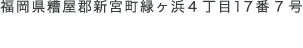 福岡県粕屋郡新宮町緑ヶ浜4丁目17番7号 092-410-1147